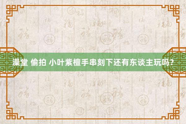 澡堂 偷拍 小叶紫檀手串刻下还有东谈主玩吗？