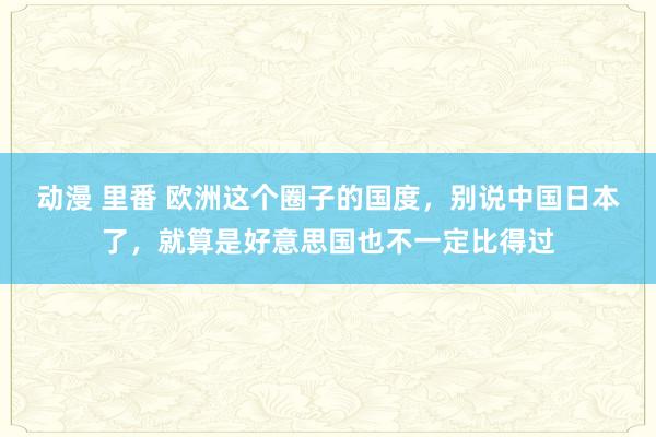 动漫 里番 欧洲这个圈子的国度，别说中国日本了，就算是好意思国也不一定比得过