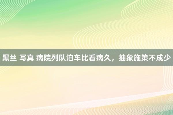 黑丝 写真 病院列队泊车比看病久，抽象施策不成少