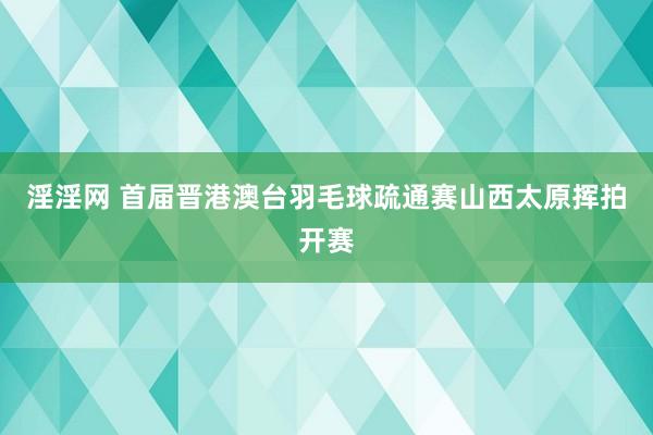 淫淫网 首届晋港澳台羽毛球疏通赛山西太原挥拍开赛