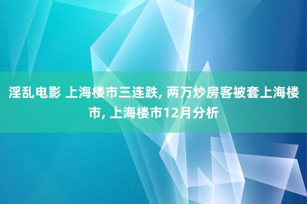 淫乱电影 上海楼市三连跌， 两万炒房客被套上海楼市， 上海楼市12月分析