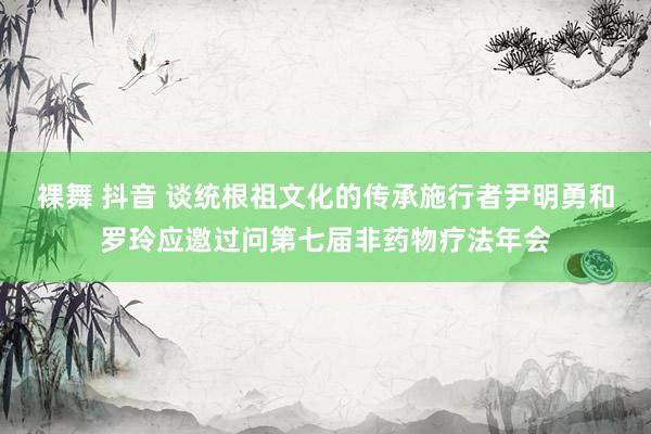 裸舞 抖音 谈统根祖文化的传承施行者尹明勇和罗玲应邀过问第七届非药物疗法年会