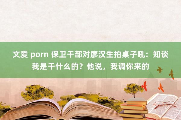 文爱 porn 保卫干部对廖汉生拍桌子吼：知谈我是干什么的？他说，我调你来的