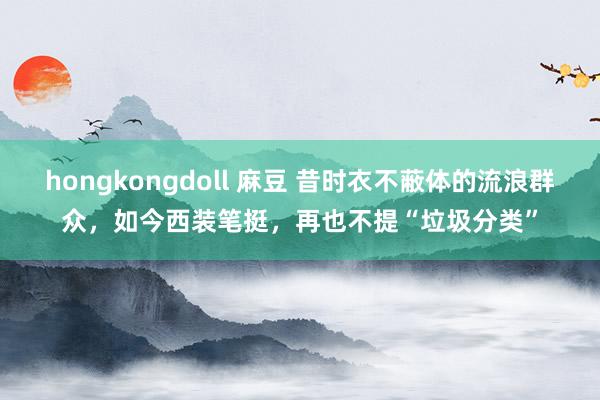 hongkongdoll 麻豆 昔时衣不蔽体的流浪群众，如今西装笔挺，再也不提“垃圾分类”