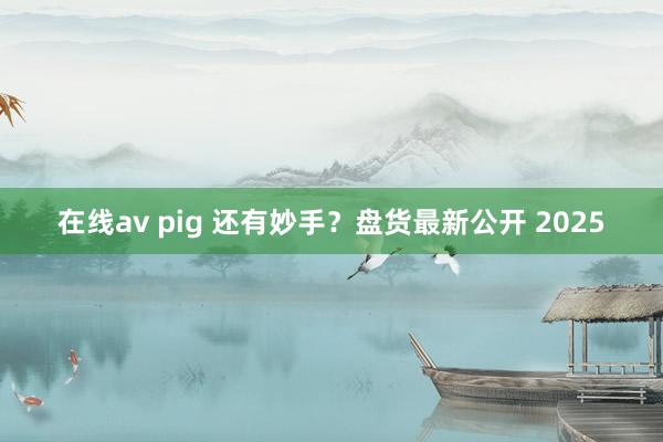 在线av pig 还有妙手？盘货最新公开 2025