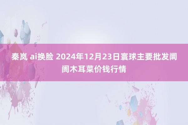 秦岚 ai换脸 2024年12月23日寰球主要批发阛阓木耳菜价钱行情