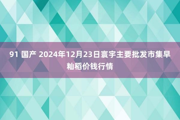 91 国产 2024年12月23日寰宇主要批发市集早籼稻价钱行情