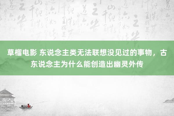 草榴电影 东说念主类无法联想没见过的事物，古东说念主为什么能创造出幽灵外传