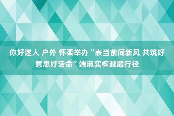 你好迷人 户外 怀柔举办“表当前间新风 共筑好意思好活命”端淑实檀越题行径