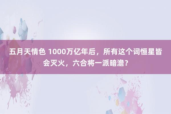 五月天情色 1000万亿年后，所有这个词恒星皆会灭火，六合将一派暗澹？