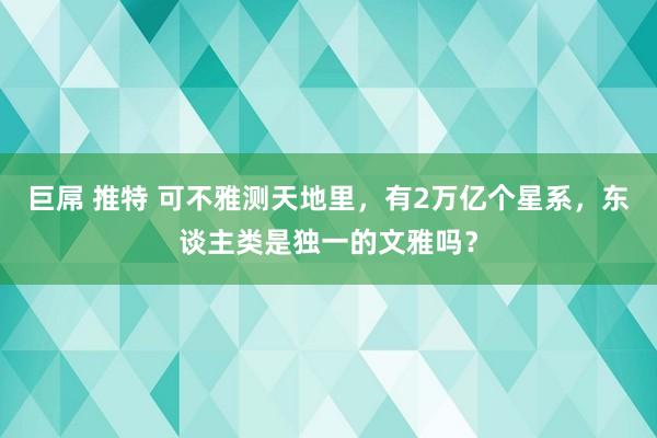 巨屌 推特 可不雅测天地里，有2万亿个星系，东谈主类是独一的文雅吗？