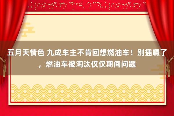 五月天情色 九成车主不肯回想燃油车！别插嗫了，燃油车被淘汰仅仅期间问题