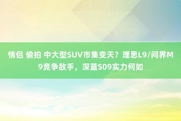 情侣 偷拍 中大型SUV市集变天？理思L9/问界M9竞争敌手，深蓝S09实力何如