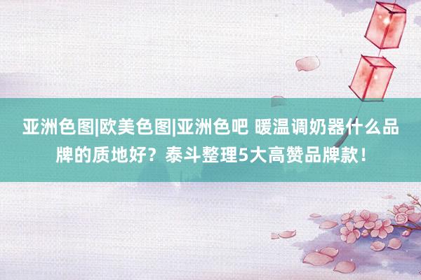 亚洲色图|欧美色图|亚洲色吧 暖温调奶器什么品牌的质地好？泰斗整理5大高赞品牌款！