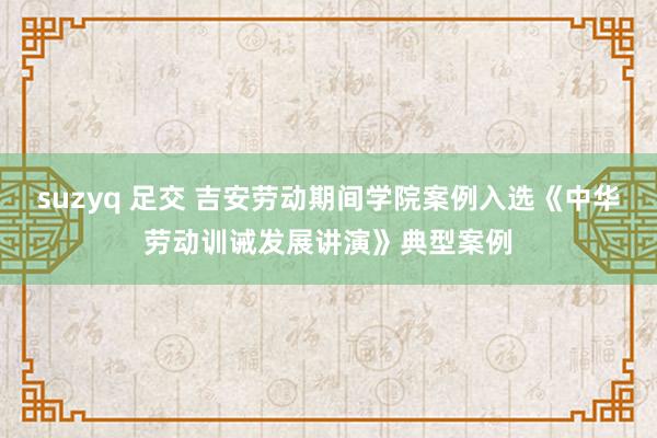 suzyq 足交 吉安劳动期间学院案例入选《中华劳动训诫发展讲演》典型案例