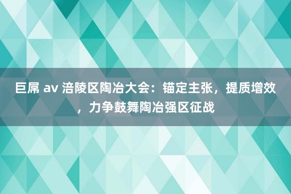 巨屌 av 涪陵区陶冶大会：锚定主张，提质增效，力争鼓舞陶冶强区征战