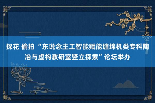 探花 偷拍 “东说念主工智能赋能缠绵机类专科陶冶与虚构教研室竖立探索”论坛举办