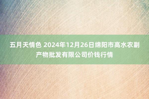 五月天情色 2024年12月26日绵阳市高水农副产物批发有限公司价钱行情