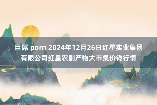 巨屌 porn 2024年12月26日红星实业集团有限公司红星农副产物大市集价钱行情