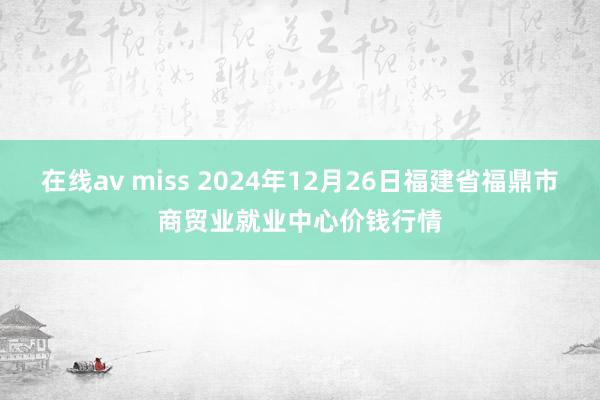 在线av miss 2024年12月26日福建省福鼎市商贸业就业中心价钱行情