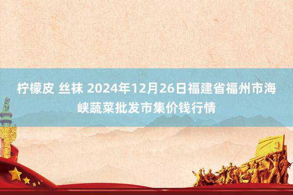 柠檬皮 丝袜 2024年12月26日福建省福州市海峡蔬菜批发市集价钱行情