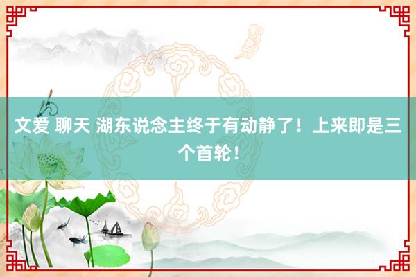 文爱 聊天 湖东说念主终于有动静了！上来即是三个首轮！