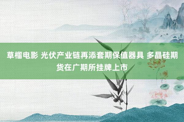 草榴电影 光伏产业链再添套期保值器具 多晶硅期货在广期所挂牌上市