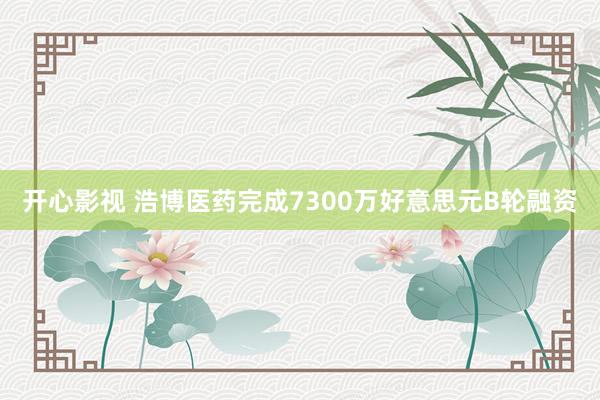 开心影视 浩博医药完成7300万好意思元B轮融资