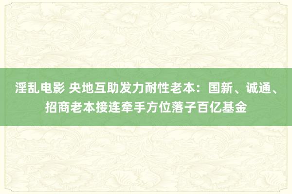 淫乱电影 央地互助发力耐性老本：国新、诚通、招商老本接连牵手方位落子百亿基金