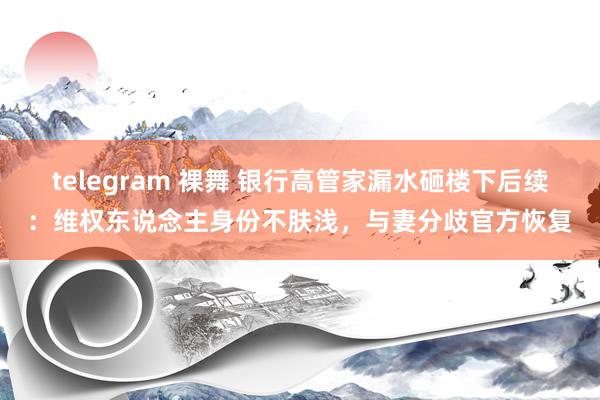 telegram 裸舞 银行高管家漏水砸楼下后续：维权东说念主身份不肤浅，与妻分歧官方恢复