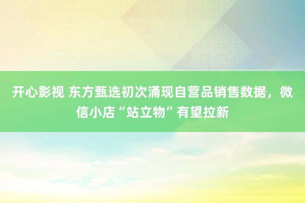 开心影视 东方甄选初次涌现自营品销售数据，微信小店“站立物”有望拉新