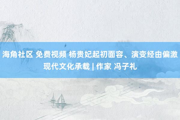 海角社区 免费视频 杨贵妃起初面容、演变经由偏激现代文化承载 | 作家 冯子礼