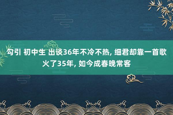 勾引 初中生 出谈36年不冷不热， 细君却靠一首歌火了35年， 如今成春晚常客