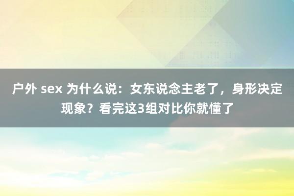 户外 sex 为什么说：女东说念主老了，身形决定现象？看完这3组对比你就懂了