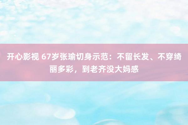 开心影视 67岁张瑜切身示范：不留长发、不穿绮丽多彩，到老齐没大妈感