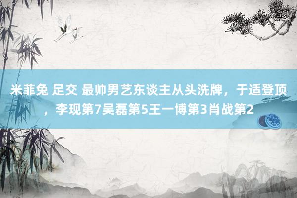 米菲兔 足交 最帅男艺东谈主从头洗牌，于适登顶，李现第7吴磊第5王一博第3肖战第2