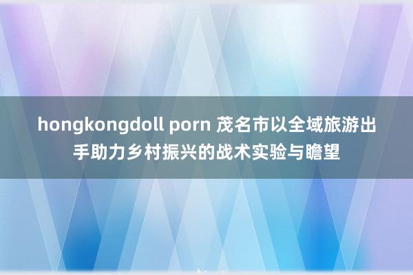 hongkongdoll porn 茂名市以全域旅游出手助力乡村振兴的战术实验与瞻望