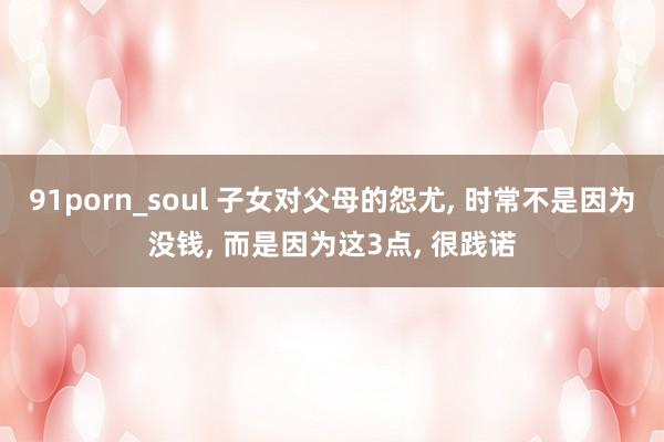 91porn_soul 子女对父母的怨尤， 时常不是因为没钱， 而是因为这3点， 很践诺