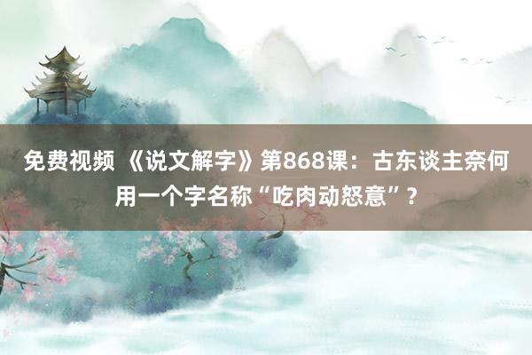 免费视频 《说文解字》第868课：古东谈主奈何用一个字名称“吃肉动怒意”？