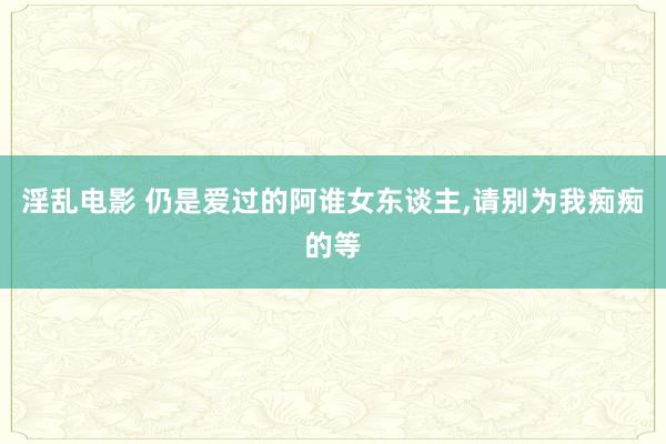 淫乱电影 仍是爱过的阿谁女东谈主，请别为我痴痴的等