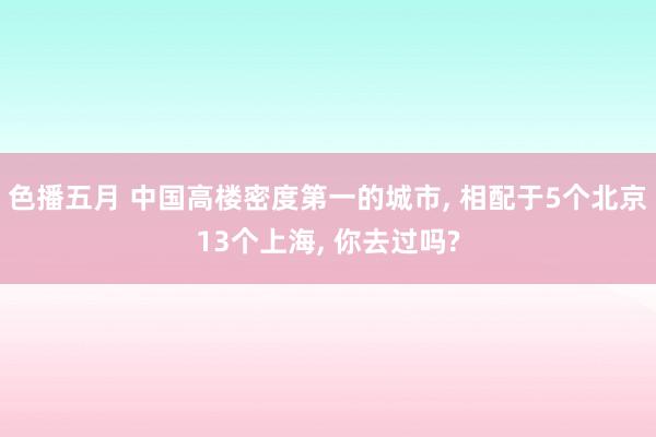 色播五月 中国高楼密度第一的城市， 相配于5个北京13个上海， 你去过吗?