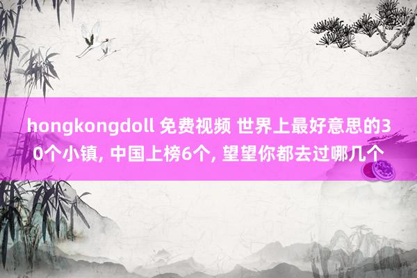 hongkongdoll 免费视频 世界上最好意思的30个小镇， 中国上榜6个， 望望你都去过哪几个