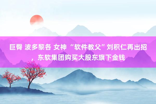 巨臀 波多黎各 女神 “软件教父”刘积仁再出招，东软集团购买大股东旗下金钱