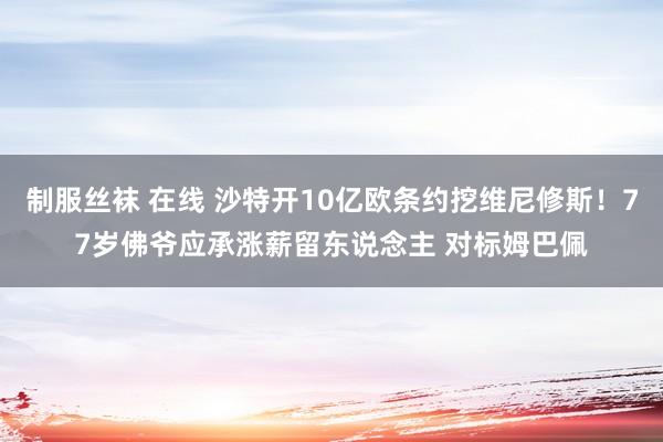 制服丝袜 在线 沙特开10亿欧条约挖维尼修斯！77岁佛爷应承涨薪留东说念主 对标姆巴佩