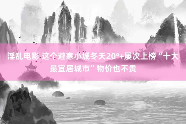 淫乱电影 这个避寒小城冬天20°+屡次上榜“十大最宜居城市”物价也不贵