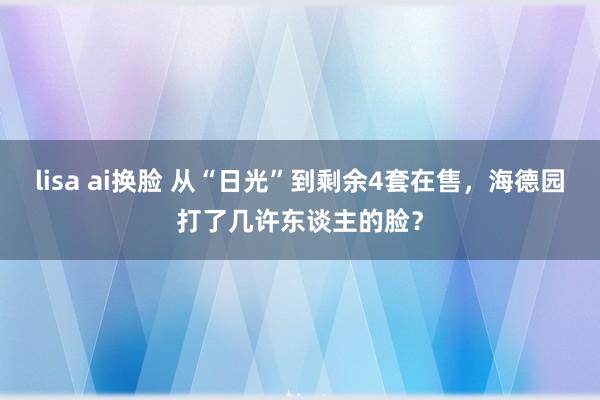 lisa ai换脸 从“日光”到剩余4套在售，海德园打了几许东谈主的脸？