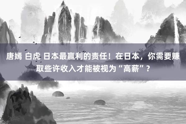 唐嫣 白虎 日本最赢利的责任！在日本，你需要赚取些许收入才能被视为“高薪”？