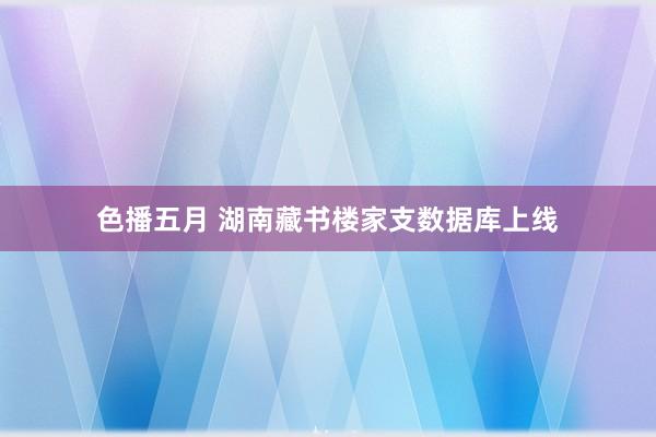 色播五月 湖南藏书楼家支数据库上线