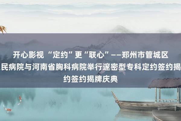 开心影视 “定约”更“联心”——郑州市管城区东谈主民病院与河南省胸科病院举行邃密型专科定约签约揭牌庆典