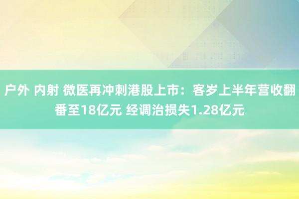 户外 内射 微医再冲刺港股上市：客岁上半年营收翻番至18亿元 经调治损失1.28亿元